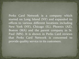Perks Card Network is a company which started on Long Island (NY) and expanded its offices to various different locations including New York (NY), Chicago (IL), Phoenix (AZ), Boston (MA) and the parent company in St. Paul (MN). It is shown in Perks Card reviews that Perks Card Network is concerned to provide quality service to its customers.  