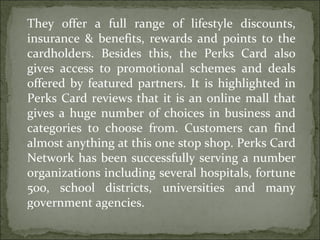 They offer a full range of lifestyle discounts, insurance & benefits, rewards and points to the cardholders. Besides this, the Perks Card also gives access to promotional schemes and deals offered by featured partners. It is highlighted in Perks Card reviews that it is an online mall that gives a huge number of choices in business and categories to choose from. Customers can find almost anything at this one stop shop. Perks Card Network has been successfully serving a number organizations including several hospitals, fortune 500, school districts, universities and many government agencies. 