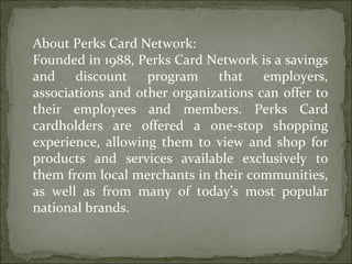 About Perks Card Network: Founded in 1988, Perks Card Network is a savings and discount program that employers, associations and other organizations can offer to their employees and members. Perks Card cardholders are offered a one-stop shopping experience, allowing them to view and shop for products and services available exclusively to them from local merchants in their communities, as well as from many of today’s most popular national brands. 