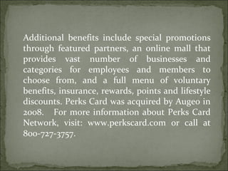 Additional benefits include special promotions through featured partners, an online mall that provides vast number of businesses and categories for employees and members to choose from, and a full menu of voluntary benefits, insurance, rewards, points and lifestyle discounts. Perks Card was acquired by Augeo in 2008.  For more information about Perks Card Network, visit: www.perkscard.com or call at 800-727-3757. 