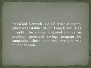 PerksCard Network is a US based company which was established on  Long Island (NY) in 1988. The company started out as an employer sponsored savings program for companies whose employee strength was more than 1000. 