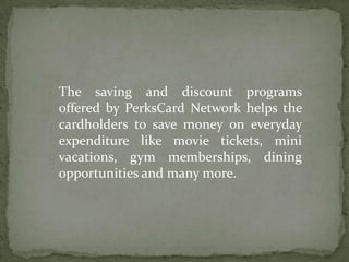The saving and discount programs offered by PerksCard Network helps the cardholders to save money on everyday expenditure like movie tickets, mini vacations, gym memberships, dining opportunities and many more. 