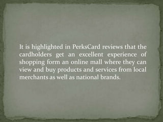 It is highlighted in PerksCard reviews that the cardholders get an excellent experience of shopping form an online mall where they can view and buy products and services from local merchants as well as national brands.