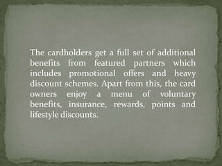 The cardholders get a full set of additional benefits from featured partners which includes promotional offers and heavy discount schemes. Apart from this, the card owners enjoy a menu of voluntary benefits, insurance, rewards, points and lifestyle discounts. 