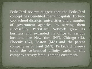 PerksCard reviews suggest that the PerksCard concept has benefited many hospitals, Fortune 500, school districts, universities and a number of government agencies, by serving them successfully. PerksCard Network grew its business and expanded its office to various locations like New York (NY), Chicago (IL), Phoenix (AZ), Boston (MA) and the parent company in St. Paul (MN). PerksCard reviews show the co-branded affinity cards of this company are very famous among customers.