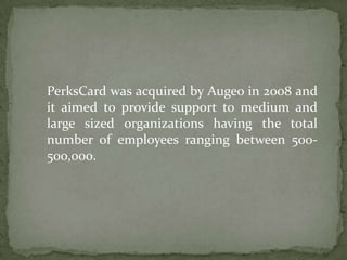 PerksCard was acquired by Augeo in 2008 and it aimed to provide support to medium and large sized organizations having the total number of employees ranging between 500-500,000. 