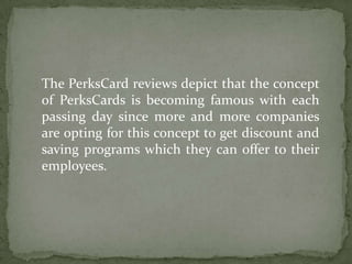 The PerksCard reviews depict that the concept of PerksCards is becoming famous with each passing day since more and more companies are opting for this concept to get discount and saving programs which they can offer to their employees. 