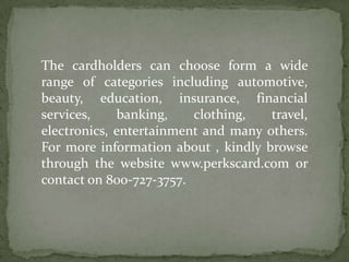 The cardholders can choose form a wide range of categories including automotive, beauty, education, insurance, financial services, banking, clothing, travel, electronics, entertainment and many others. For more information about , kindly browse through the website www.perkscard.com or contact on 800-727-3757.