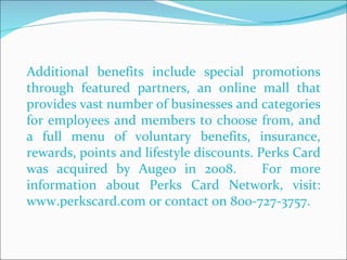 Additional benefits include special promotions through featured partners, an online mall that provides vast number of businesses and categories for employees and members to choose from, and a full menu of voluntary benefits, insurance, rewards, points and lifestyle discounts. Perks Card was acquired by Augeo in 2008.  For more information about Perks Card Network, visit: www.perkscard.com or contact on 800-727-3757. 