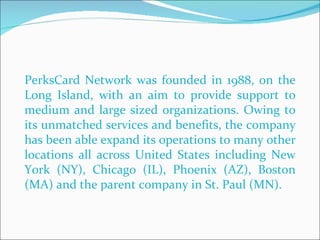 PerksCard Network was founded in 1988, on the Long Island, with an aim to provide support to medium and large sized organizations. Owing to its unmatched services and benefits, the company has been able expand its operations to many other locations all across United States including New York (NY), Chicago (IL), Phoenix (AZ), Boston (MA) and the parent company in St. Paul (MN).  