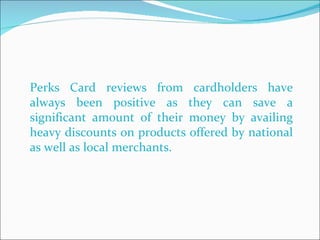 Perks Card reviews from cardholders have always been positive as they can save a significant amount of their money by availing heavy discounts on products offered by national as well as local merchants.  