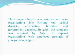 The company has been serving several major organizations like Fortune 500, school districts, universities, hospitals and government agencies. In 2008, the company was acquired by Augeo to support organizations with employee strength of 500-500,000 people.  