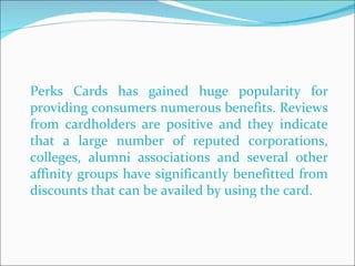 Perks Cards has gained huge popularity for providing consumers numerous benefits. Reviews from cardholders are positive and they indicate that a large number of reputed corporations, colleges, alumni associations and several other affinity groups have significantly benefitted from discounts that can be availed by using the card.  
