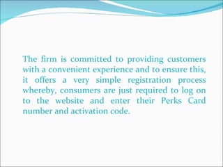 The firm is committed to providing customers with a convenient experience and to ensure this, it offers a very simple registration process whereby, consumers are just required to log on to the website and enter their Perks Card number and activation code.  