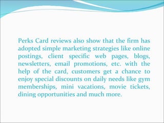 Perks Card reviews also show that the firm has adopted simple marketing strategies like online postings, client specific web pages, blogs, newsletters, email promotions, etc. with the help of the card, customers get a chance to enjoy special discounts on daily needs like gym memberships, mini vacations, movie tickets, dining opportunities and much more.  