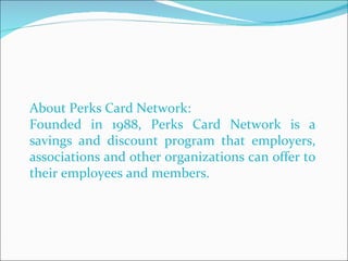 About Perks Card Network: Founded in 1988, Perks Card Network is a savings and discount program that employers, associations and other organizations can offer to their employees and members.  