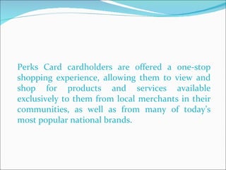 Perks Card cardholders are offered a one-stop shopping experience, allowing them to view and shop for products and services available exclusively to them from local merchants in their communities, as well as from many of today’s most popular national brands.  