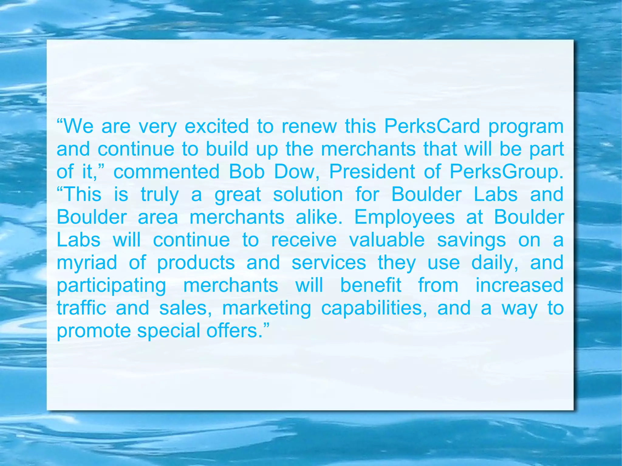 “ We are very excited to renew this PerksCard program and continue to build up the merchants that will be part of it,” commented Bob Dow, President of PerksGroup. “This is truly a great solution for Boulder Labs and Boulder area merchants alike. Employees at Boulder Labs will continue to receive valuable savings on a myriad of products and services they use daily, and participating merchants will benefit from increased traffic and sales, marketing capabilities, and a way to promote special offers.” 