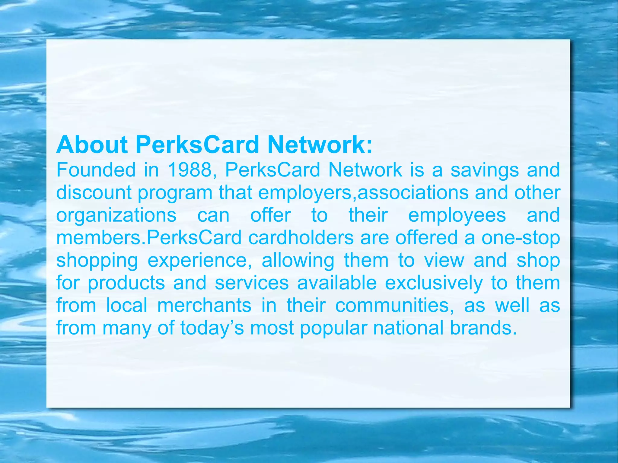 About PerksCard Network: Founded in 1988, PerksCard Network is a savings and discount program that employers,associations and other organizations can offer to their employees and members.PerksCard cardholders are offered a one-stop shopping experience, allowing them to view and shop for products and services available exclusively to them from local merchants in their communities, as well as from many of today’s most popular national brands. 