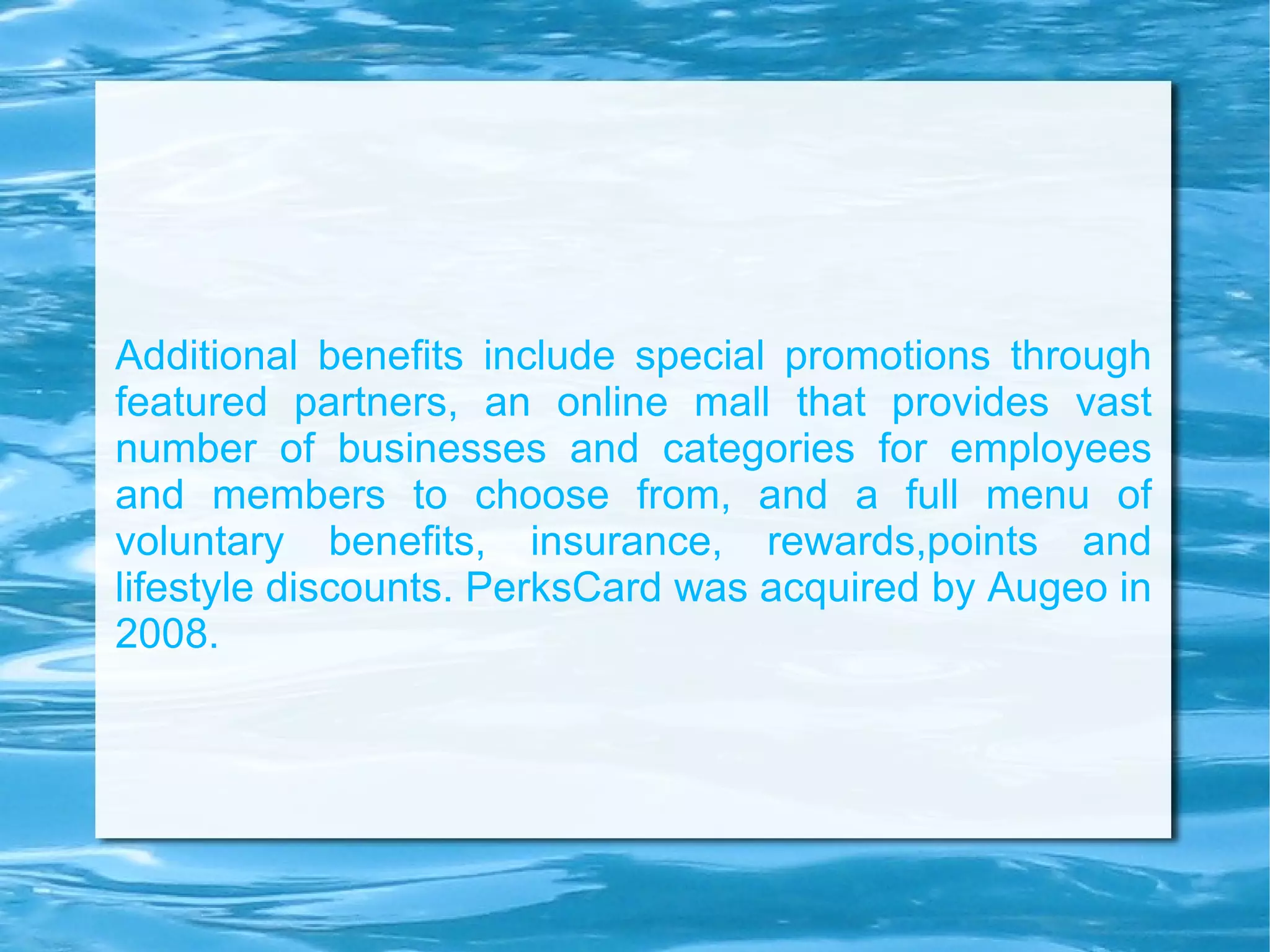 Additional benefits include special promotions through featured partners, an online mall that provides vast number of businesses and categories for employees and members to choose from, and a full menu of voluntary benefits, insurance, rewards,points and lifestyle discounts. PerksCard was acquired by Augeo in 2008. 
