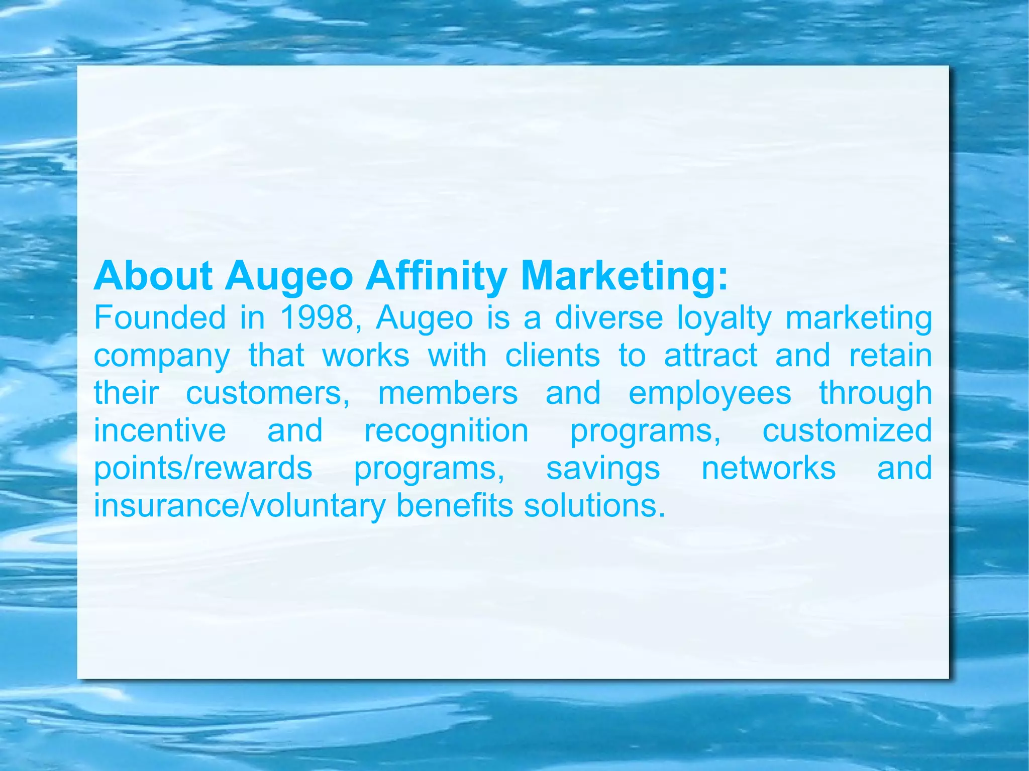 About Augeo Affinity Marketing: Founded in 1998, Augeo is a diverse loyalty marketing company that works with clients to attract and retain their customers, members and employees through incentive and recognition programs, customized points/rewards programs, savings networks and insurance/voluntary benefits solutions. 