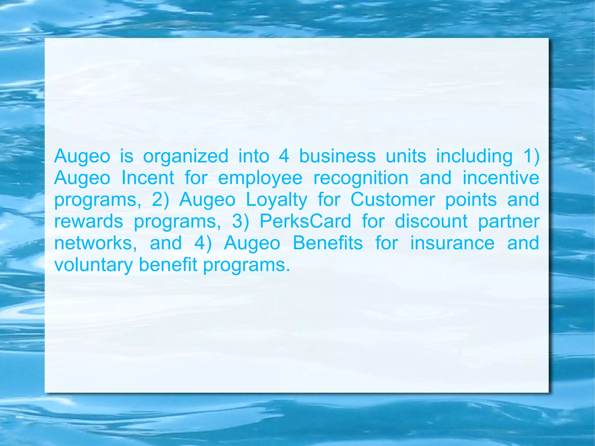Augeo is organized into 4 business units including 1) Augeo Incent for employee recognition and incentive programs, 2) Augeo Loyalty for Customer points and rewards programs, 3) PerksCard for discount partner networks, and 4) Augeo Benefits for insurance and voluntary benefit programs. 