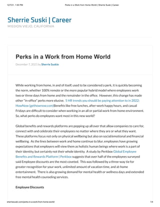 12/7/21, 1:00 PM Perks in a Work from Home World | Sherrie Suski | Career
sherriesuski.com/perks-in-a-work-from-home-world/ 1/4
Sherrie Suski | Career
MISSION VIEJO, CALIFORNIA
Perks in a Work from Home World
December 7, 2021 by Sherrie Suskie
While working from home, in and of itself, used to be considered a perk, it is quickly becoming
the norm, whether 100% remote or the more popular hybrid model where employees work
two or three days from home and the remainder in the office.  However, this change has made
other “in-office” perks more elusive.  5 HR trends you should be paying attention to in 2022:
HowNow (gethownow.com)Benefits like free lunches, after-work happy hours, and casual
Fridays are difficult to consider when working in an all or partial work from home environment. 
So, what perks do employees want most in this new world?  
Global benefits and rewards platforms are popping up all over that allow companies to care for,
connect with and celebrate their employees no matter where they are or what they want. 
These platforms focus not only on physical wellbeing but also on social/emotional and financial
wellbeing.  As the lines between work and home continue to blur, employees have growing
expectations that employers will view them as holistic human beings where work is a part of
their identity, but certainly not their whole identity.  A study by Perkbox Global Employee
Benefits and Rewards Platform | Perkbox suggests that over half of the employees surveyed
said Employee discounts are the most coveted.  This was followed by a three-way tie for
greater recognition for your work, unlimited amount of vacation time, and at-home
entertainment.  There is also growing demand for mental health or wellness days and extended
free mental health counseling services. 
Employee Discounts
 