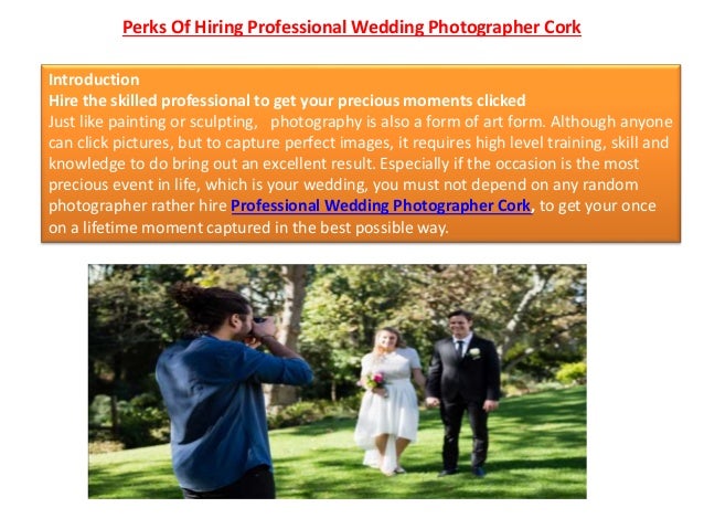 Perks Of Hiring Professional Wedding Photographer Cork
Introduction
Hire the skilled professional to get your precious moments clicked
Just like painting or sculpting, photography is also a form of art form. Although anyone
can click pictures, but to capture perfect images, it requires high level training, skill and
knowledge to do bring out an excellent result. Especially if the occasion is the most
precious event in life, which is your wedding, you must not depend on any random
photographer rather hire Professional Wedding Photographer Cork, to get your once
on a lifetime moment captured in the best possible way.
 