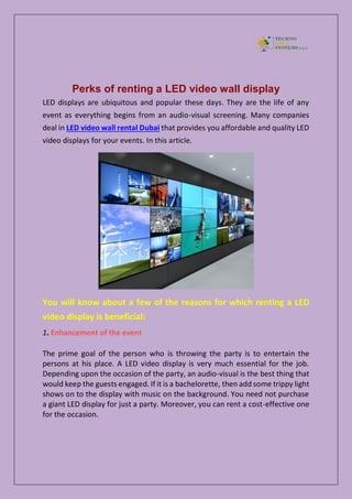 Perks of renting a LED video wall display
LED displays are ubiquitous and popular these days. They are the life of any
event as everything begins from an audio-visual screening. Many companies
deal in LED video wall rental Dubai that provides you affordable and quality LED
video displays for your events. In this article.
You will know about a few of the reasons for which renting a LED
video display is beneficial:
1. Enhancement of the event
The prime goal of the person who is throwing the party is to entertain the
persons at his place. A LED video display is very much essential for the job.
Depending upon the occasion of the party, an audio-visual is the best thing that
would keep the guests engaged. If it is a bachelorette, then add some trippy light
shows on to the display with music on the background. You need not purchase
a giant LED display for just a party. Moreover, you can rent a cost-effective one
for the occasion.
 
