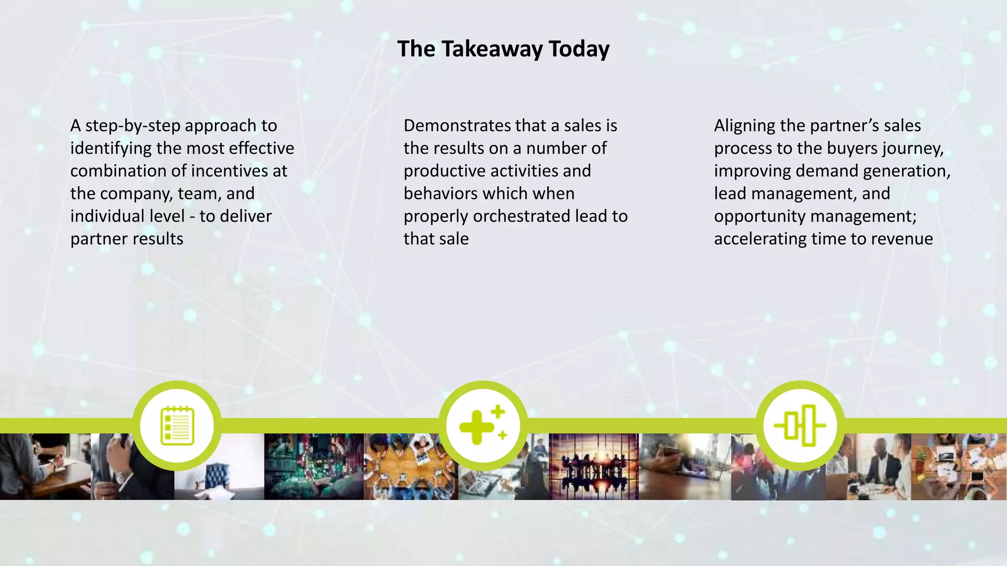 The Takeaway Today
A step-by-step approach to
identifying the most effective
combination of incentives at
the company, team, and
individual level - to deliver
partner results
Demonstrates that a sales is
the results on a number of
productive activities and
behaviors which when
properly orchestrated lead to
that sale
Aligning the partner’s sales
process to the buyers journey,
improving demand generation,
lead management, and
opportunity management;
accelerating time to revenue
 