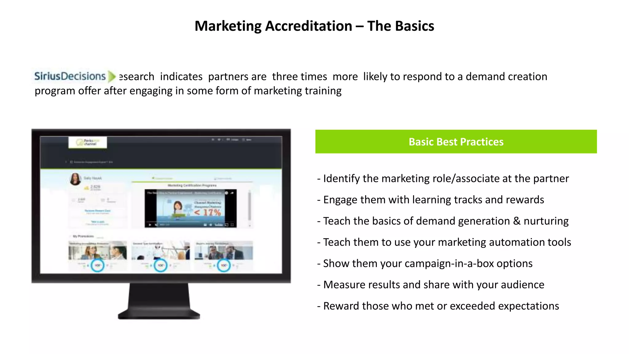 Marketing Accreditation – The Basics
Basic Best Practices
- Identify the marketing role/associate at the partner
- Engage them with learning tracks and rewards
- Teach the basics of demand generation & nurturing
- Teach them to use your marketing automation tools
- Show them your campaign-in-a-box options
- Measure results and share with your audience
- Reward those who met or exceeded expectations
SiriusDecisions research indicates partners are three times more likely to respond to a demand creation
program offer after engaging in some form of marketing training
 