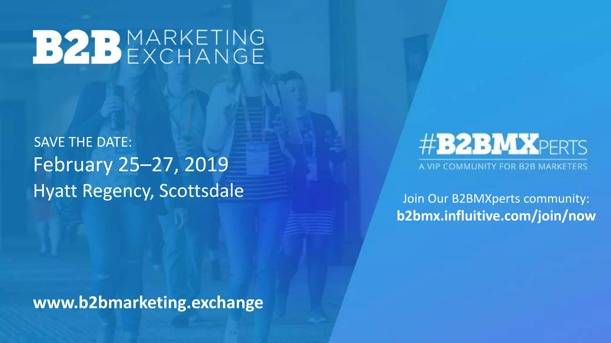 February 25–27, 2019
SAVE THE DATE:
Join Our B2BMXperts community:
b2bmx.influitive.com/join/now
Hyatt Regency, Scottsdale
www.b2bmarketing.exchange
 