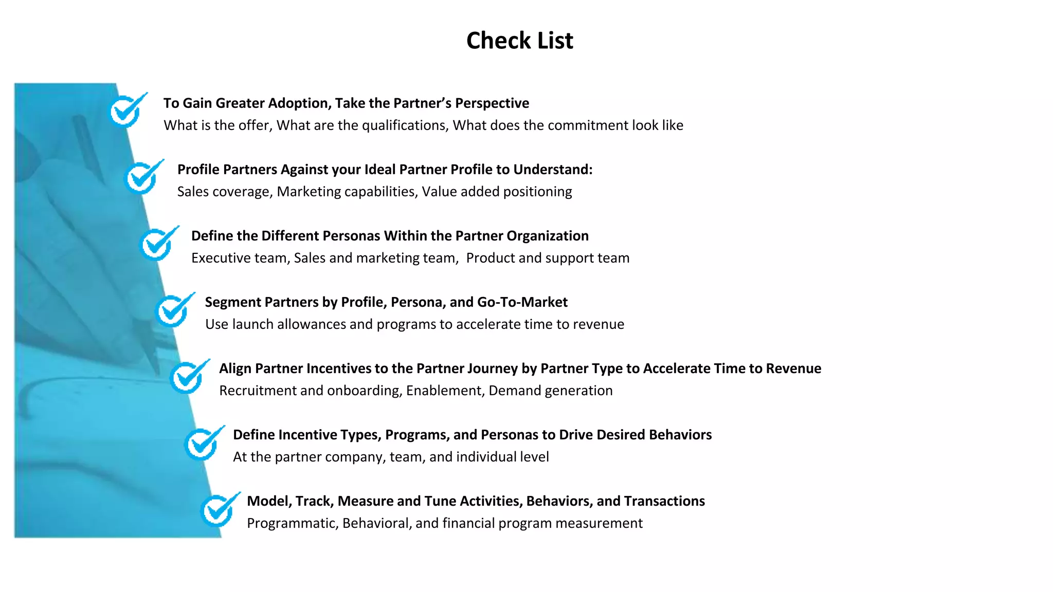 Check List
To Gain Greater Adoption, Take the Partner’s Perspective
What is the offer, What are the qualifications, What does the commitment look like
Profile Partners Against your Ideal Partner Profile to Understand:
Sales coverage, Marketing capabilities, Value added positioning
Define the Different Personas Within the Partner Organization
Executive team, Sales and marketing team, Product and support team
Segment Partners by Profile, Persona, and Go-To-Market
Use launch allowances and programs to accelerate time to revenue
Align Partner Incentives to the Partner Journey by Partner Type to Accelerate Time to Revenue
Recruitment and onboarding, Enablement, Demand generation
Define Incentive Types, Programs, and Personas to Drive Desired Behaviors
At the partner company, team, and individual level
Model, Track, Measure and Tune Activities, Behaviors, and Transactions
Programmatic, Behavioral, and financial program measurement
 