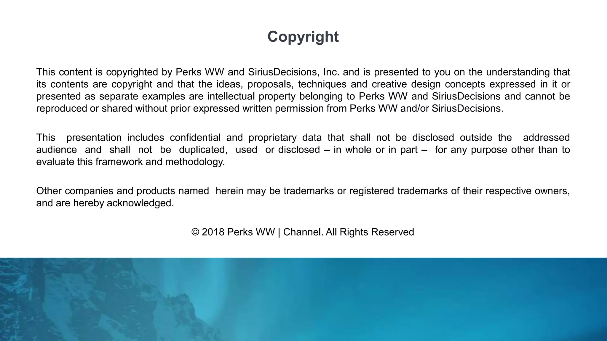 This content is copyrighted by Perks WW and SiriusDecisions, Inc. and is presented to you on the understanding that
its contents are copyright and that the ideas, proposals, techniques and creative design concepts expressed in it or
presented as separate examples are intellectual property belonging to Perks WW and SiriusDecisions and cannot be
reproduced or shared without prior expressed written permission from Perks WW and/or SiriusDecisions.
This presentation includes confidential and proprietary data that shall not be disclosed outside the addressed
audience and shall not be duplicated, used or disclosed – in whole or in part – for any purpose other than to
evaluate this framework and methodology.
Other companies and products named herein may be trademarks or registered trademarks of their respective owners,
and are hereby acknowledged.
© 2018 Perks WW | Channel. All Rights Reserved
Copyright
 
