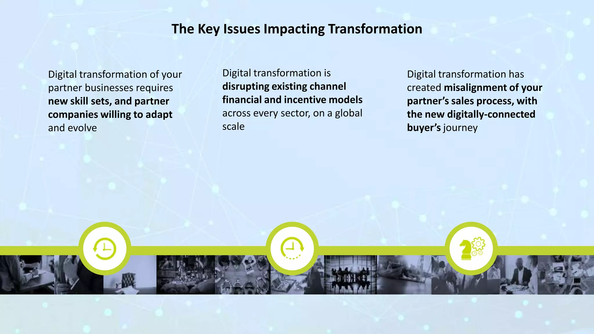 The Key Issues Impacting Transformation
Digital transformation of your
partner businesses requires
new skill sets, and partner
companies willing to adapt
and evolve
Digital transformation is
disrupting existing channel
financial and incentive models
across every sector, on a global
scale
Digital transformation has
created misalignment of your
partner’s sales process, with
the new digitally-connected
buyer’s journey
 