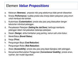 Elemen Value Propositions
a. Kebaruan (Newness): proposisi nilai yang sebelumnya tidak pernah ditawarkan.
b. Kinerja (Performance): kualitas produk atau kinerja dalam pelayanan yang umum
untuk membuat nilai tambah.
c. Kustomisasi (Customization): produk atau jasa yang disesuaikan dengan
kebutuhan individual pelanggan.
d. Penyelesaian Pekerjaan (Getting the Job Done): berfungsi membantu
pelanggan dalam menyelesaikan beberapa pekerjaan.
e. Desain (Design): atribut tambahan yang penting, namun sulit untuk diukur.
f. Merek/Status (Brand/ Status)
g. Harga (Price)
h. Pengurangan Biaya (Cost Reduction)
i. Pengurangan Risiko (Risk Reduction)
j. Akses (Accessibility): produk atau jasa yang dapat dijangkau oleh pelanggan.
k. Kenyamanan/Kemudahan Penggunaan (Convenience/ Usability): produk aman,
nyaman, dan mudah digunakan.
 