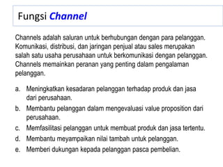 Fungsi Channel
a. Meningkatkan kesadaran pelanggan terhadap produk dan jasa
dari perusahaan.
b. Membantu pelanggan dalam mengevaluasi value proposition dari
perusahaan.
c. Memfasilitasi pelanggan untuk membuat produk dan jasa tertentu.
d. Membantu meyampaikan nilai tambah untuk pelanggan.
e. Memberi dukungan kepada pelanggan pasca pembelian.
Channels adalah saluran untuk berhubungan dengan para pelanggan.
Komunikasi, distribusi, dan jaringan penjual atau sales merupakan
salah satu usaha perusahaan untuk berkomunikasi dengan pelanggan.
Channels memainkan peranan yang penting dalam pengalaman
pelanggan.
 