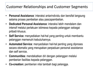 Customer Relationships and Customer Segments
• Personal Assistance: interaksi antarindividu dan bersifat langsung
selama proses pembelian atau pascapembelian.
• Dedicated Personal Assistance: interaksi lebih mendalam dan
intensif melalui perlakuan istimewa kepada pelanggan sebagai
pribadi khusus.
• Self Service: menyediakan hal-hal yang penting untuk membantu
pelanggan memenuhi kebutuhannya.
• Automated Service: menyediakan hal-hal penting yang diproses
secara otomatis yang merupakan perpaduan personal assistance
dan self service.
• Communities: mendekatkan diri dengan pelanggan melalui
pemberian fasilitas kepada pelanggan.
• Co-creation: pemberian nilai tambah bagi pelangga.
 