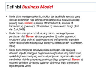 Definisi Business Model
• Model bisnis menggambarkan isi, struktur, dan tata kelola transaksi yang
didesain sedemikian rupa sehingga menciptakan nilai melalui eksploitasi
peluang bisnis. Elemen: a) content of transactions; b) structure of
transaction; c) governance of transaction; d) value creation design (Amit
dan Zoot, 2001).
• Model bisnis merupakan konstruk yang mampu menengahi proses
penciptaan nilai. Elemen: a) value proposition; b) market segment; c)
structure of value chain; d) cost structure and profit potential; e) position
within value network; f) competitive strategy (Chesbrough dan Rosenbloom,
2002)
• Model bisnis menjawab pertanyaan siapa pelanggan, nilai apa yang
diberikan kepada pelanggan, bagaimana menghasilkan uang dalam bisnis,
apakah logika ekonomi yang mendasari penjelasan bagaimana kita dapat
memberikan nilai dengan pelanggan dengan biaya yang sesuai. Elemen: a)
customer definition; b) value to customer; d) revenue logic; e) economic
logic (Magretta, 2002).
 