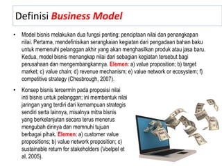 Definisi Business Model
• Model bisnis melakukan dua fungsi penting: penciptaan nilai dan penangkapan
nilai. Pertama, mendefinisikan serangkaian kegiatan dari pengadaan bahan baku
untuk memenuhi pelanggan akhir yang akan menghasilkan produk atau jasa baru.
Kedua, model bisnis menangkap nilai dari sebagian kegiatan tersebut bagi
perusahaan dan mengembangkannya. Elemen: a) value proposition; b) target
market; c) value chain; d) revenue mechanism; e) value network or ecosystem; f)
competitive strategy (Chesbrough, 2007).
• Konsep bisnis tercermin pada proposisi nilai
inti bisnis untuk pelanggan; ini membentuk nilai
jaringan yang terdiri dari kemampuan strategis
sendiri serta lainnya, misalnya mitra bisnis
yang berkelanjutan secara terus menerus
mengubah dirinya dan memnuhi tujuan
berbagai pihak. Elemen: a) customer value
propositions; b) value network proposition; c)
sustainable return for stakeholders (Voelpel et
al, 2005).
 
