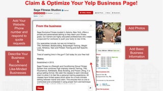Claim & Optimize Your Yelp Business Page!
Add Photos
Add Basic
Business
Information
Describe Your
Business
&
Recommend
Lik...