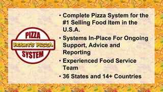 • Complete Pizza System for the
#1 Selling Food Item in the
U.S.A.
• Systems In-Place For Ongoing
Support, Advice and
Reporting
• Experienced Food Service
Team
• 36 States and 14+ Countries
 
