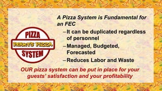 A Pizza System is Fundamental for
an FEC
–It can be duplicated regardless
of personnel
–Managed, Budgeted,
Forecasted
–Reduces Labor and Waste
OUR pizza system can be put in place for your
guests’ satisfaction and your profitability
 