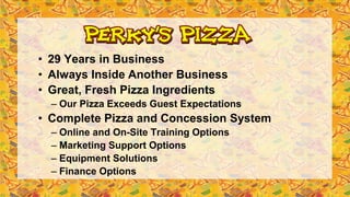 • 29 Years in Business
• Always Inside Another Business
• Great, Fresh Pizza Ingredients
– Our Pizza Exceeds Guest Expectations
• Complete Pizza and Concession System
– Online and On-Site Training Options
– Marketing Support Options
– Equipment Solutions
– Finance Options
 