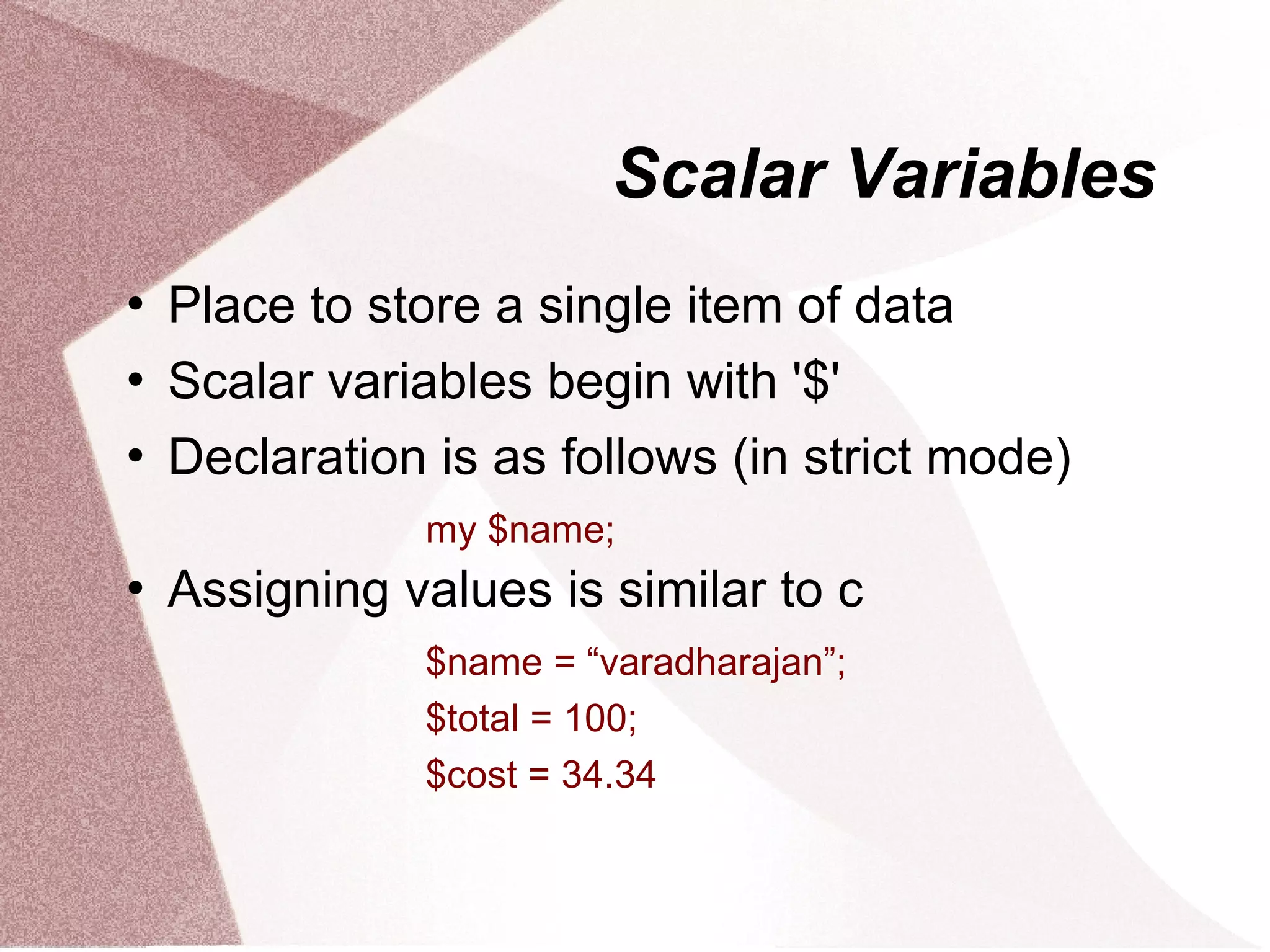 Scalar Variables
   Place to store a single item of data
   Scalar variables begin with '$'
   Declaration is as follows (in strict mode)
               my $name;
   Assigning values is similar to c
               $name = “varadharajan”;
               $total = 100;
               $cost = 34.34
 