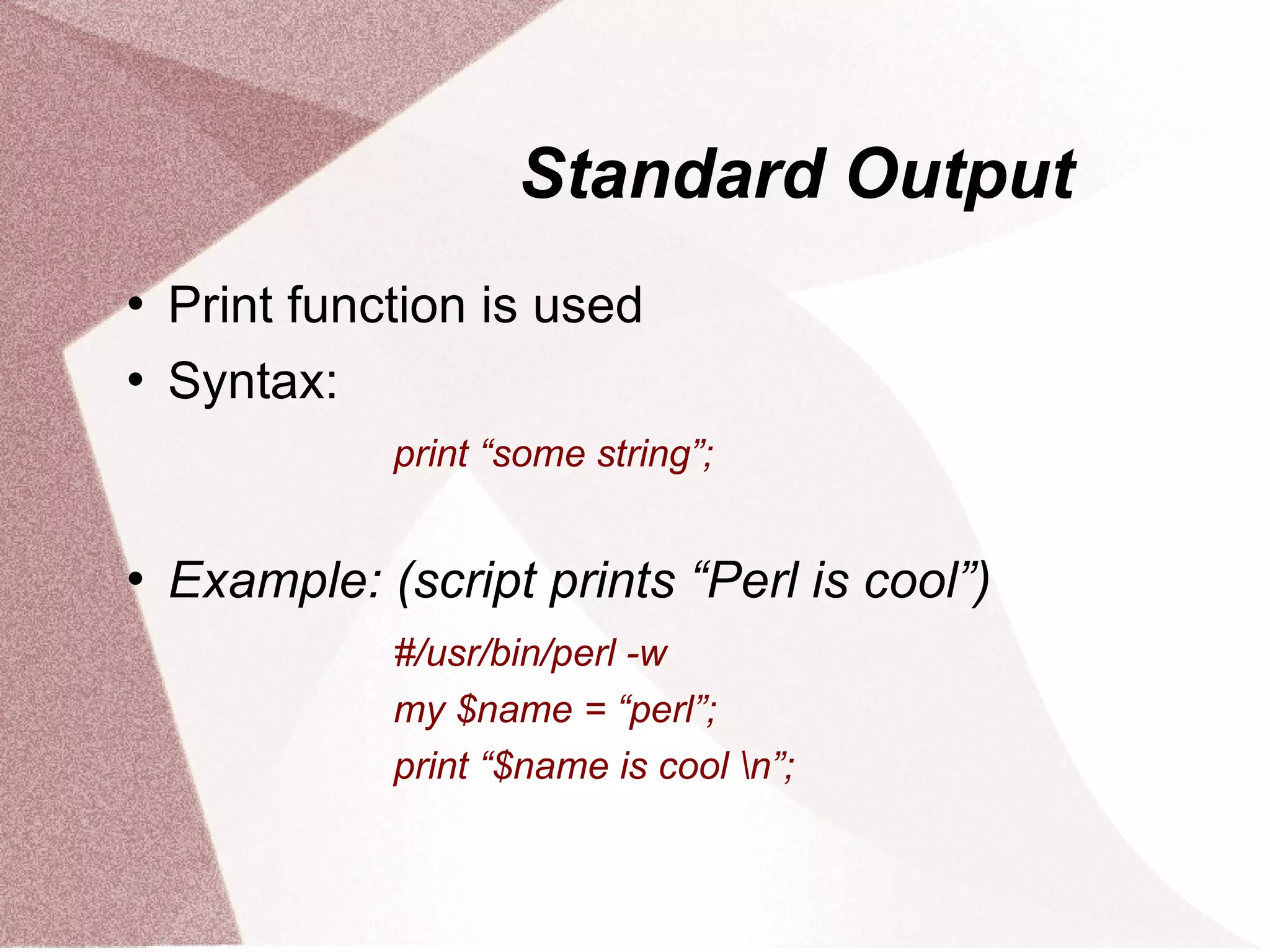 Standard Output
   Print function is used
   Syntax:
              print “some string”;


   Example: (script prints “Perl is cool”)
              #/usr/bin/perl -w
              my $name = “perl”;
              print “$name is cool n”;
 