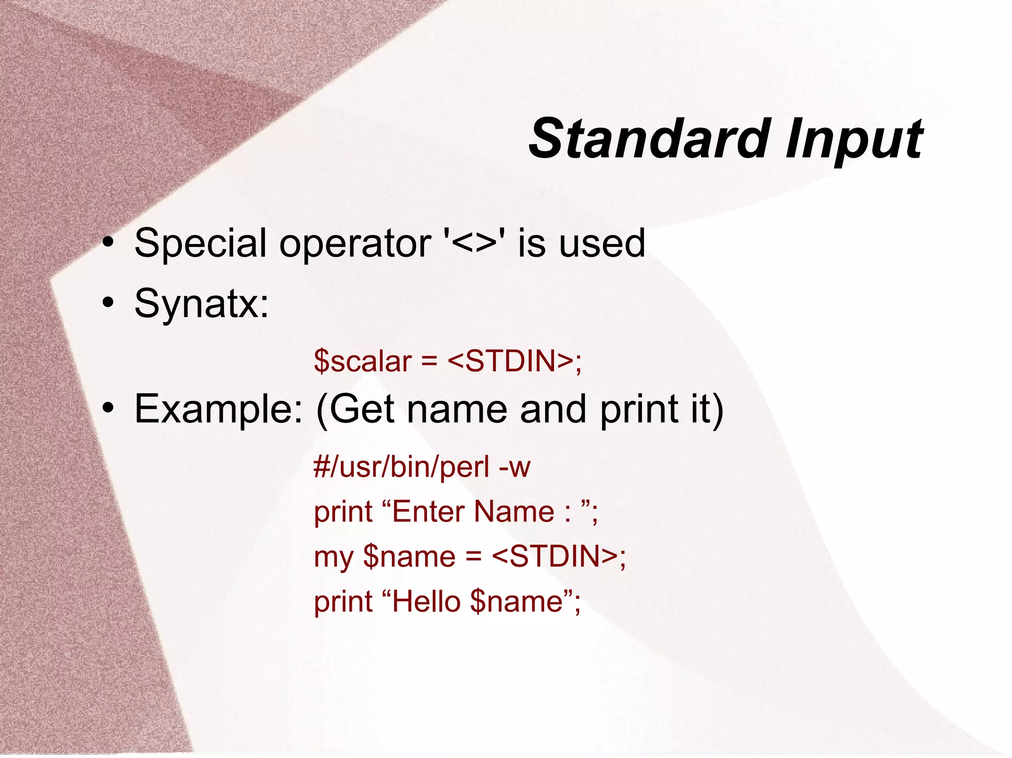 Standard Input
   Special operator '<>' is used
   Synatx:
              $scalar = <STDIN>;
   Example: (Get name and print it)
              #/usr/bin/perl -w
              print “Enter Name : ”;
              my $name = <STDIN>;
              print “Hello $name”;
 