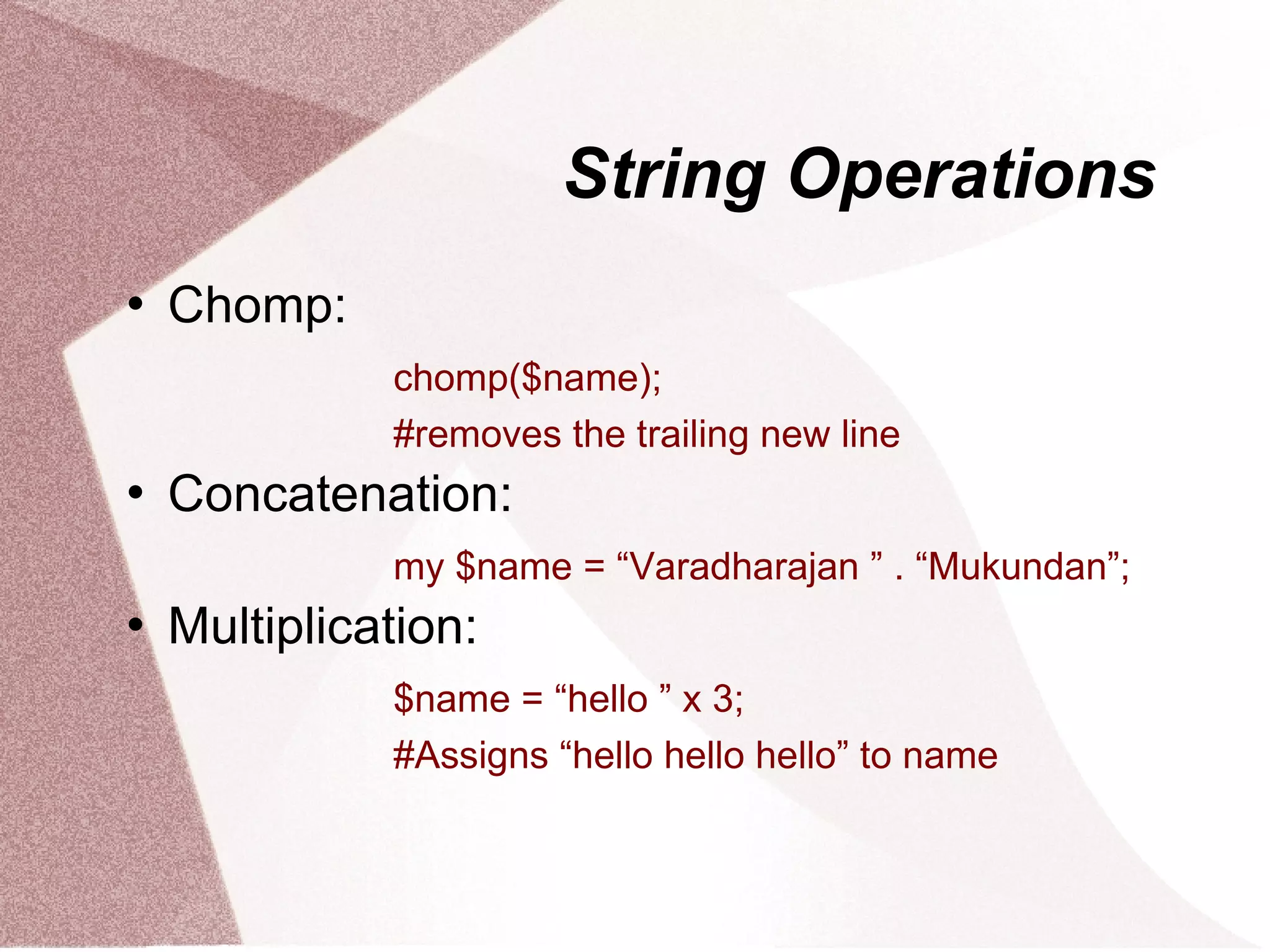 String Operations
   Chomp:
              chomp($name);
              #removes the trailing new line
   Concatenation:
              my $name = “Varadharajan ” . “Mukundan”;
   Multiplication:
              $name = “hello ” x 3;
              #Assigns “hello hello hello” to name
 
