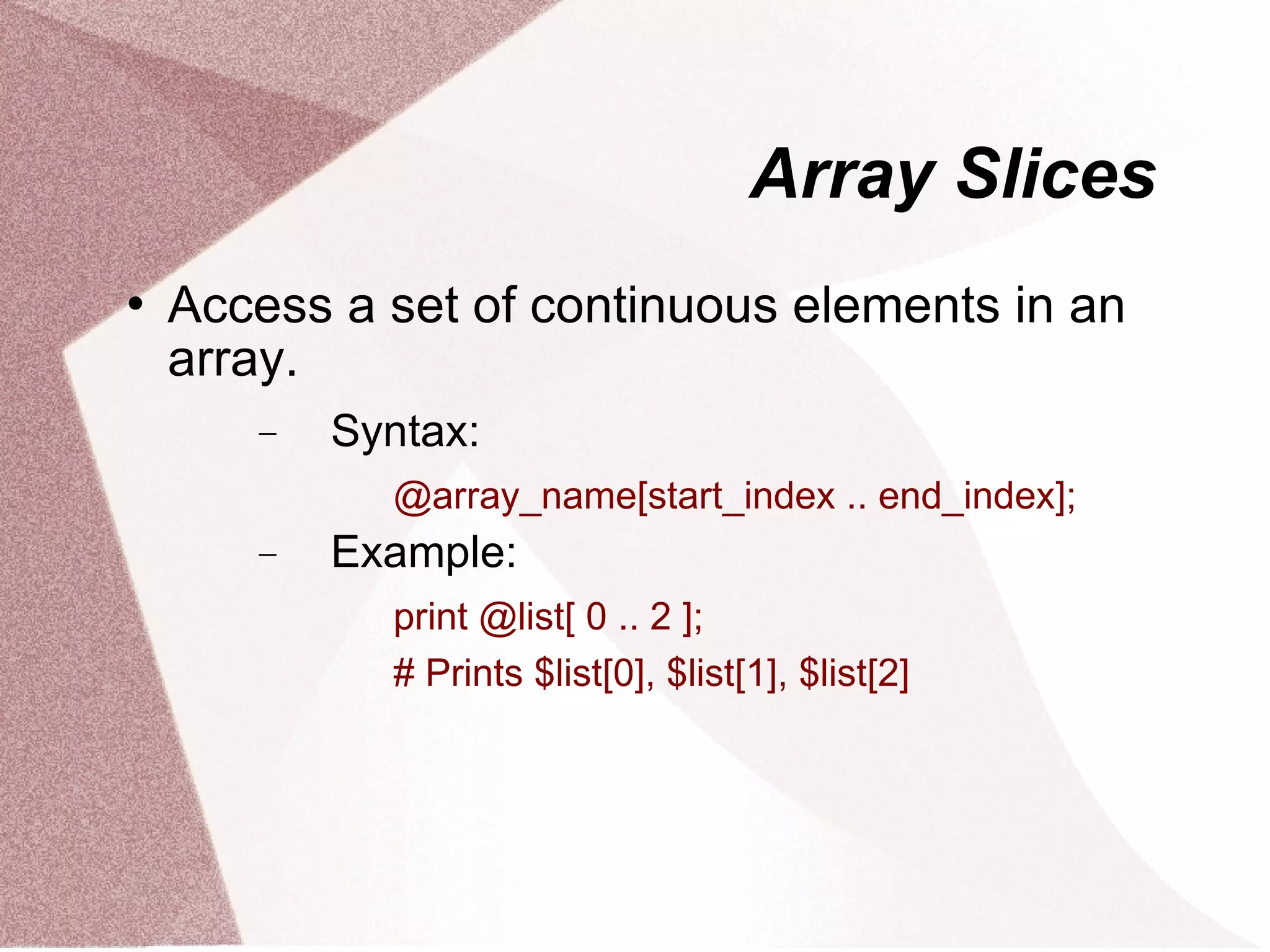 Array Slices
   Access a set of continuous elements in an
    array.
       −   Syntax:
             @array_name[start_index .. end_index];
       −   Example:
             print @list[ 0 .. 2 ];
             # Prints $list[0], $list[1], $list[2]
 