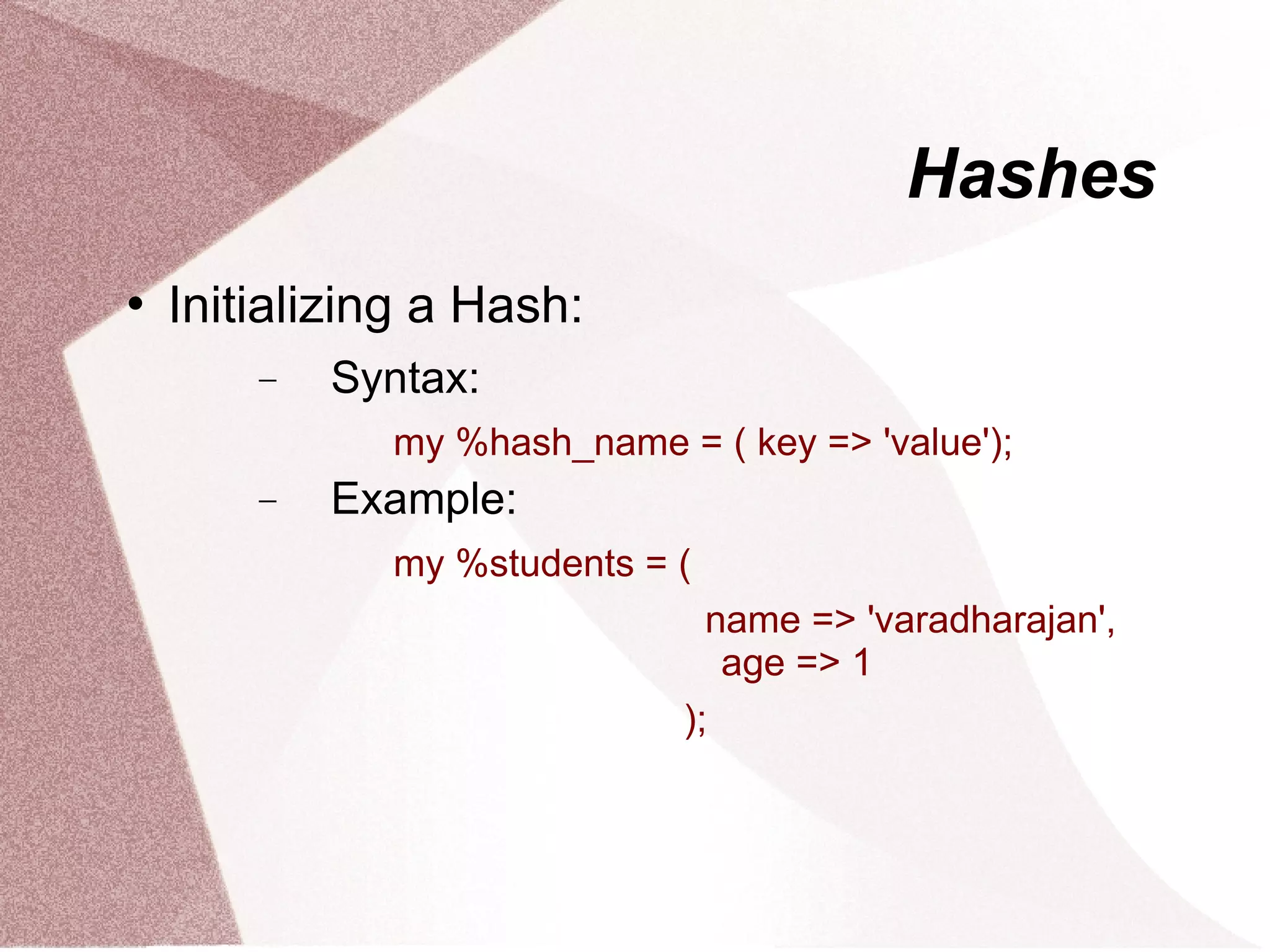 Hashes
   Initializing a Hash:
        −   Syntax:
              my %hash_name = ( key => 'value');
        −   Example:
              my %students = (
                               name => 'varadharajan',
                                age => 1
                             );
 